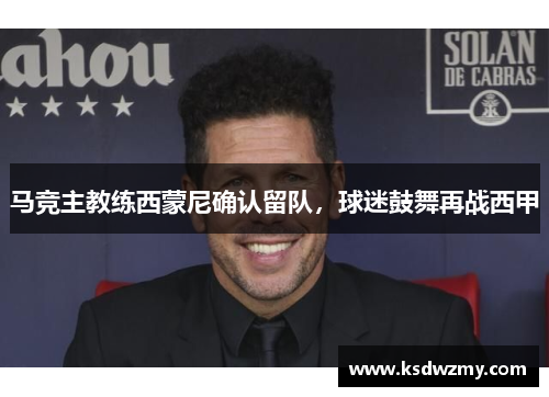 马竞主教练西蒙尼确认留队，球迷鼓舞再战西甲