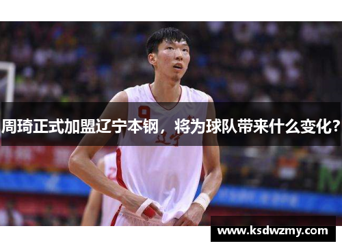 周琦正式加盟辽宁本钢，将为球队带来什么变化？
