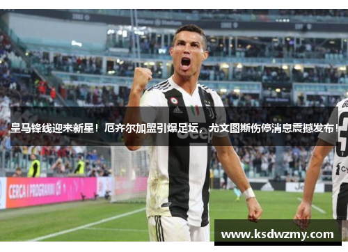皇马锋线迎来新星！厄齐尔加盟引爆足坛，尤文图斯伤停消息震撼发布！