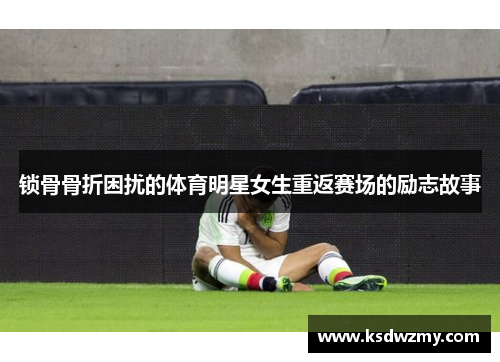锁骨骨折困扰的体育明星女生重返赛场的励志故事