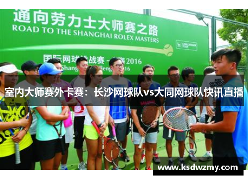 室内大师赛外卡赛：长沙网球队vs大同网球队快讯直播